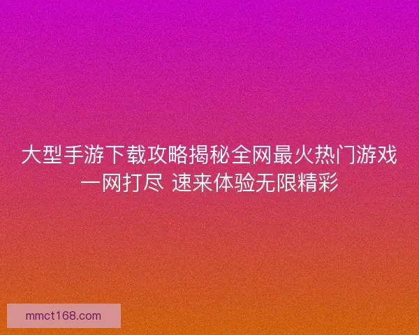 大型手游下载攻略揭秘全网最火热门游戏一网打尽 速来体验无限精彩