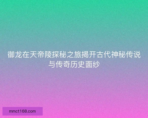 御龙在天帝陵探秘之旅揭开古代神秘传说与传奇历史面纱