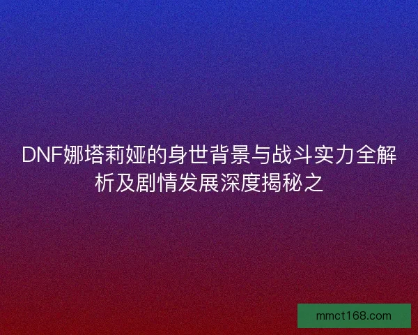 DNF娜塔莉娅的身世背景与战斗实力全解析及剧情发展深度揭秘之