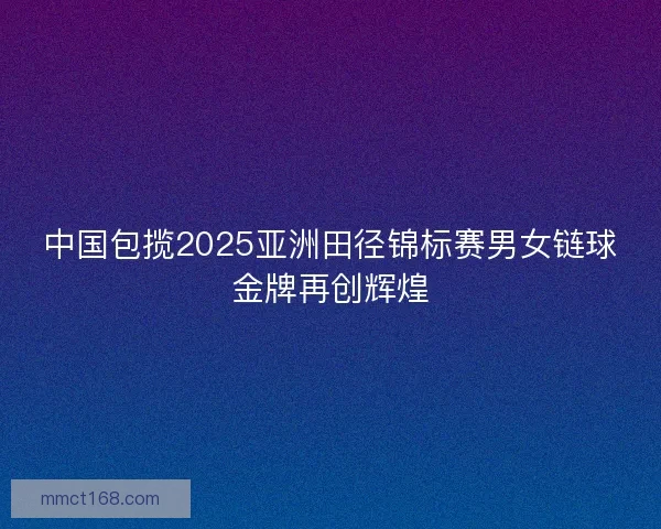 中国包揽2025亚洲田径锦标赛男女链球金牌再创辉煌