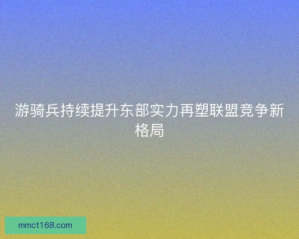 游骑兵持续提升东部实力再塑联盟竞争新格局