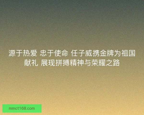 源于热爱 忠于使命 任子威携金牌为祖国献礼 展现拼搏精神与荣耀之路