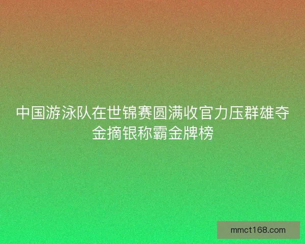 中国游泳队在世锦赛圆满收官力压群雄夺金摘银称霸金牌榜