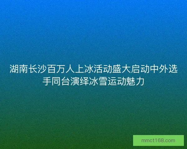 湖南长沙百万人上冰活动盛大启动中外选手同台演绎冰雪运动魅力