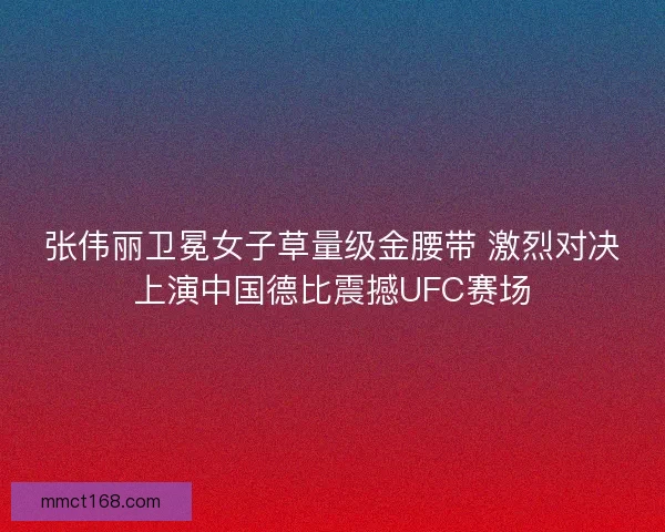张伟丽卫冕女子草量级金腰带 激烈对决上演中国德比震撼UFC赛场